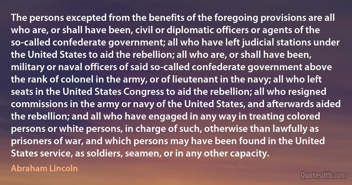 The persons excepted from the benefits of the foregoing provisions are all who are, or shall have been, civil or diplomatic officers or agents of the so-called confederate government; all who have left judicial stations under the United States to aid the rebellion; all who are, or shall have been, military or naval officers of said so-called confederate government above the rank of colonel in the army, or of lieutenant in the navy; all who left seats in the United States Congress to aid the rebellion; all who resigned commissions in the army or navy of the United States, and afterwards aided the rebellion; and all who have engaged in any way in treating colored persons or white persons, in charge of such, otherwise than lawfully as prisoners of war, and which persons may have been found in the United States service, as soldiers, seamen, or in any other capacity. (Abraham Lincoln)