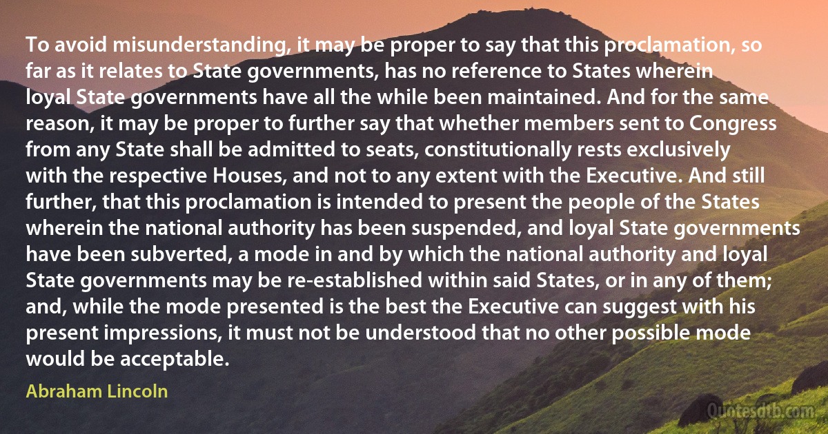 To avoid misunderstanding, it may be proper to say that this proclamation, so far as it relates to State governments, has no reference to States wherein loyal State governments have all the while been maintained. And for the same reason, it may be proper to further say that whether members sent to Congress from any State shall be admitted to seats, constitutionally rests exclusively with the respective Houses, and not to any extent with the Executive. And still further, that this proclamation is intended to present the people of the States wherein the national authority has been suspended, and loyal State governments have been subverted, a mode in and by which the national authority and loyal State governments may be re-established within said States, or in any of them; and, while the mode presented is the best the Executive can suggest with his present impressions, it must not be understood that no other possible mode would be acceptable. (Abraham Lincoln)