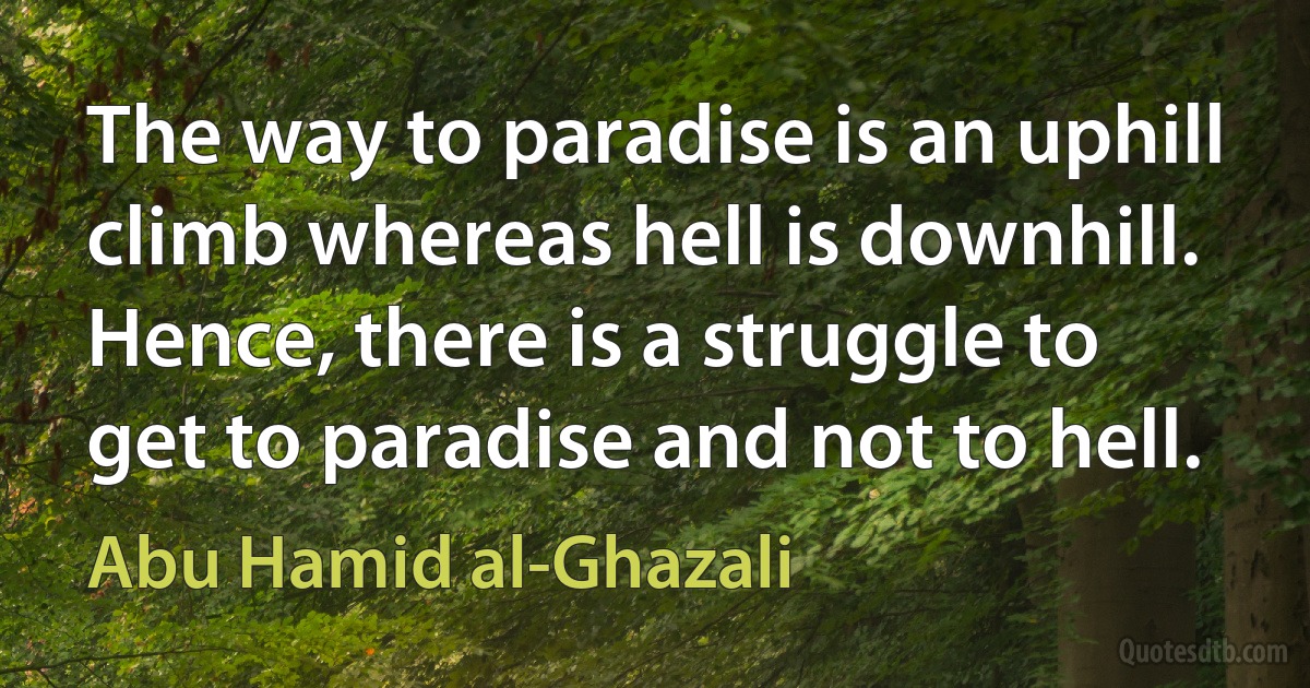 The way to paradise is an uphill climb whereas hell is downhill. Hence, there is a struggle to get to paradise and not to hell. (Abu Hamid al-Ghazali)