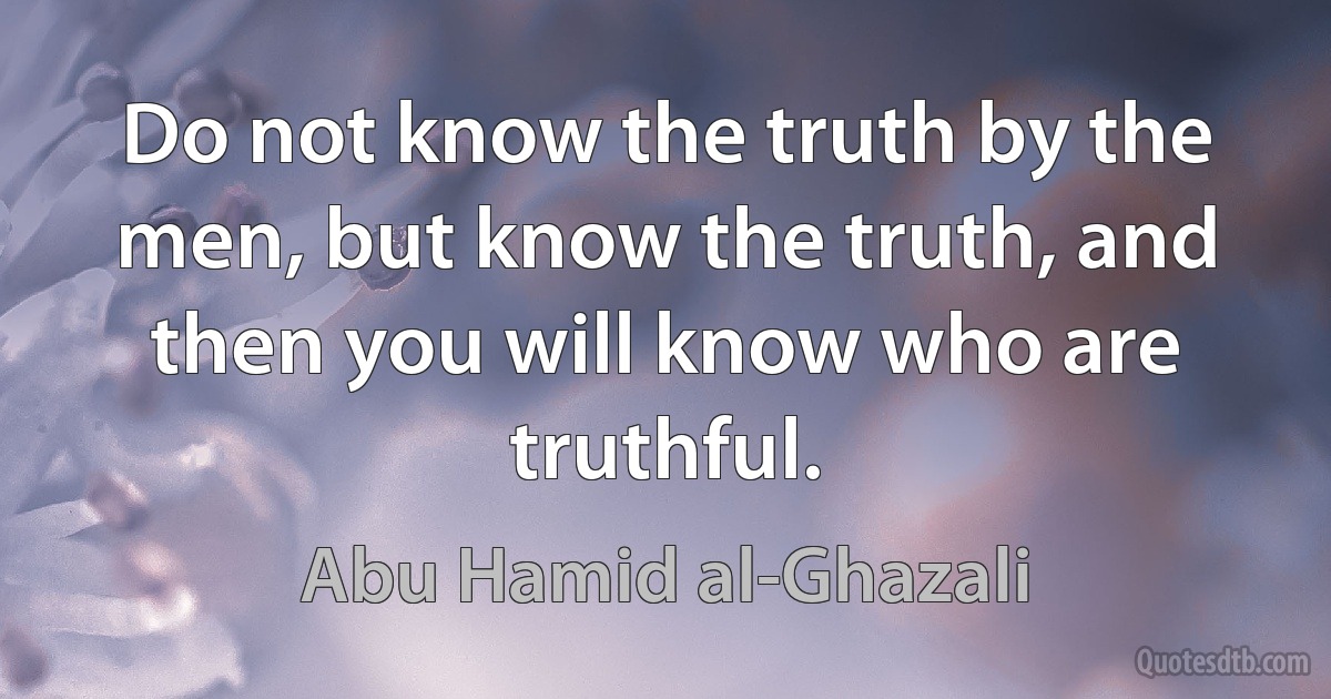 Do not know the truth by the men, but know the truth, and then you will know who are truthful. (Abu Hamid al-Ghazali)