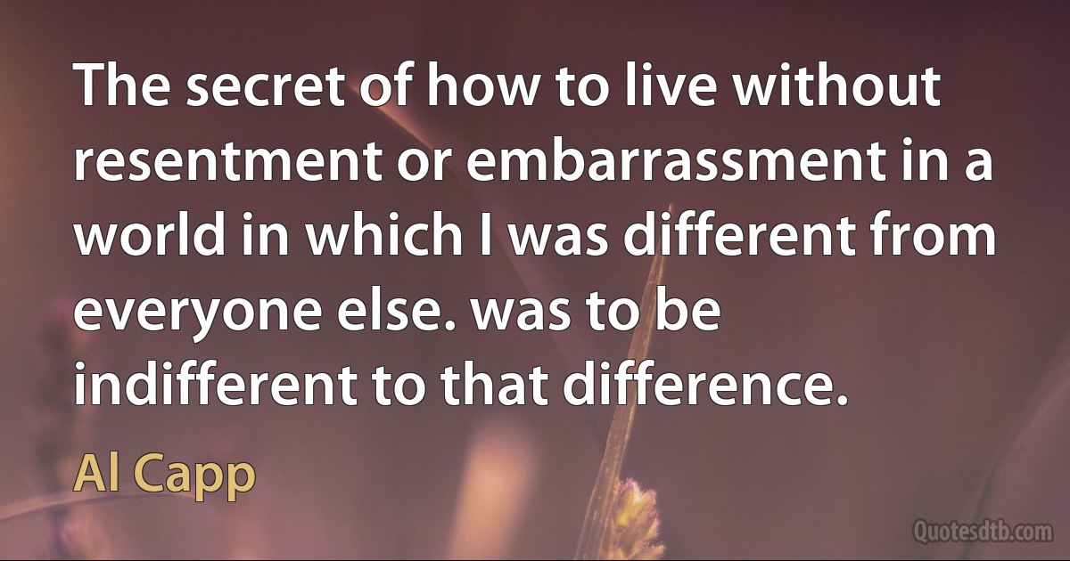 The secret of how to live without resentment or embarrassment in a world in which I was different from everyone else. was to be indifferent to that difference. (Al Capp)