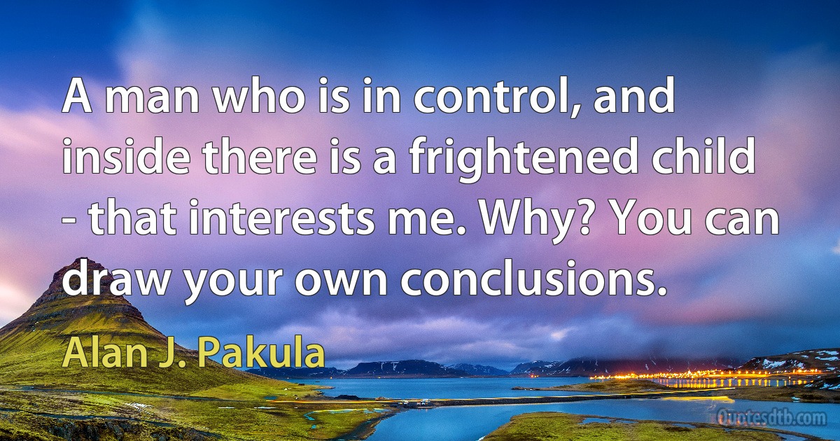 A man who is in control, and inside there is a frightened child - that interests me. Why? You can draw your own conclusions. (Alan J. Pakula)