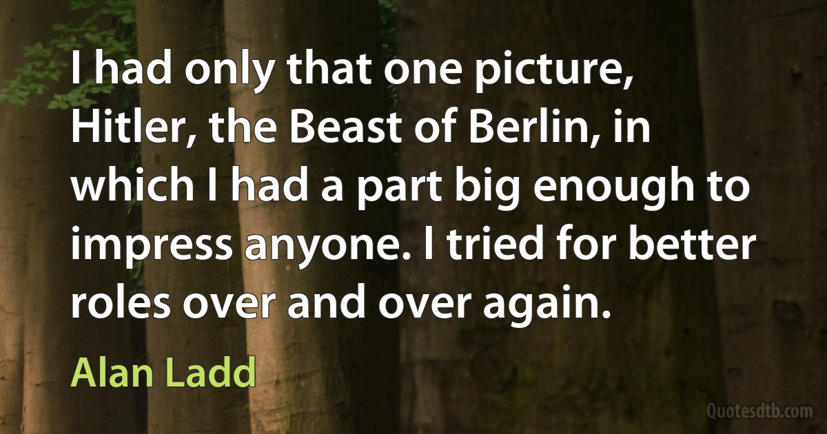 I had only that one picture, Hitler, the Beast of Berlin, in which I had a part big enough to impress anyone. I tried for better roles over and over again. (Alan Ladd)