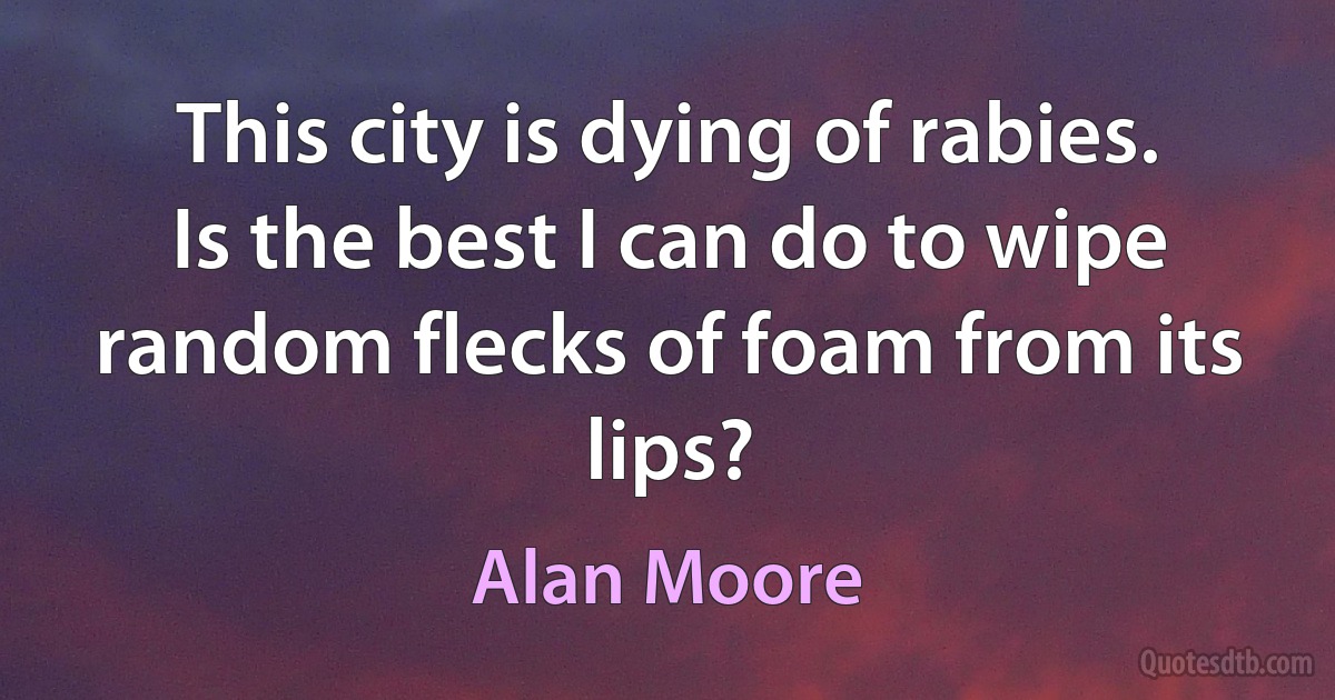 This city is dying of rabies. Is the best I can do to wipe random flecks of foam from its lips? (Alan Moore)