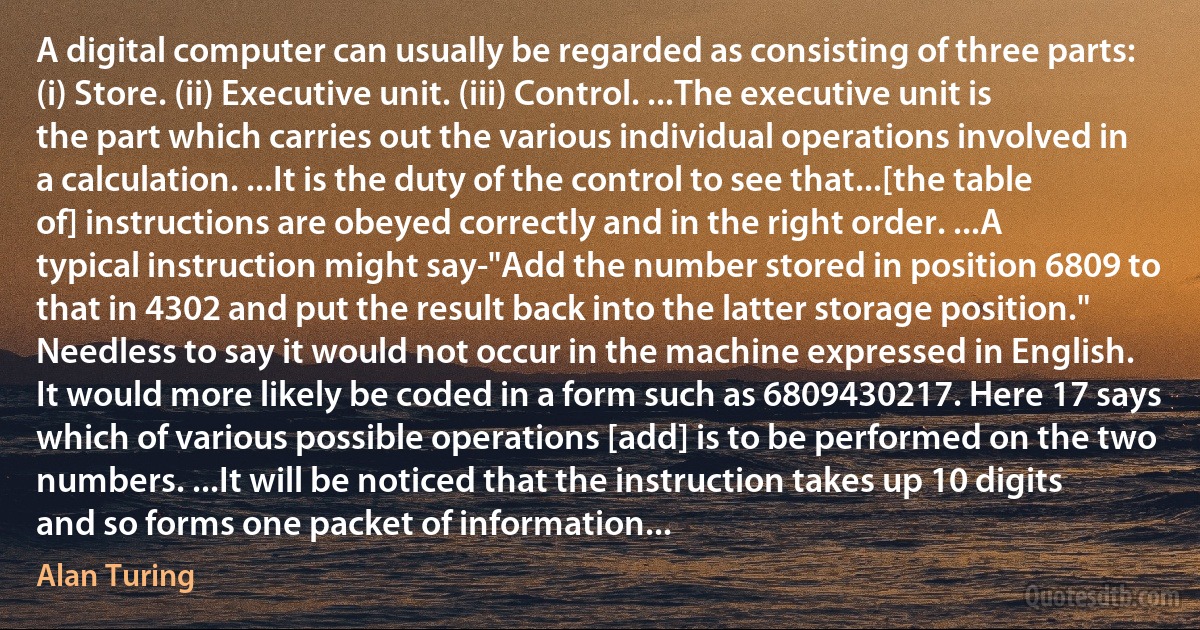 A digital computer can usually be regarded as consisting of three parts: (i) Store. (ii) Executive unit. (iii) Control. ...The executive unit is the part which carries out the various individual operations involved in a calculation. ...It is the duty of the control to see that...[the table of] instructions are obeyed correctly and in the right order. ...A typical instruction might say-"Add the number stored in position 6809 to that in 4302 and put the result back into the latter storage position." Needless to say it would not occur in the machine expressed in English. It would more likely be coded in a form such as 6809430217. Here 17 says which of various possible operations [add] is to be performed on the two numbers. ...It will be noticed that the instruction takes up 10 digits and so forms one packet of information... (Alan Turing)