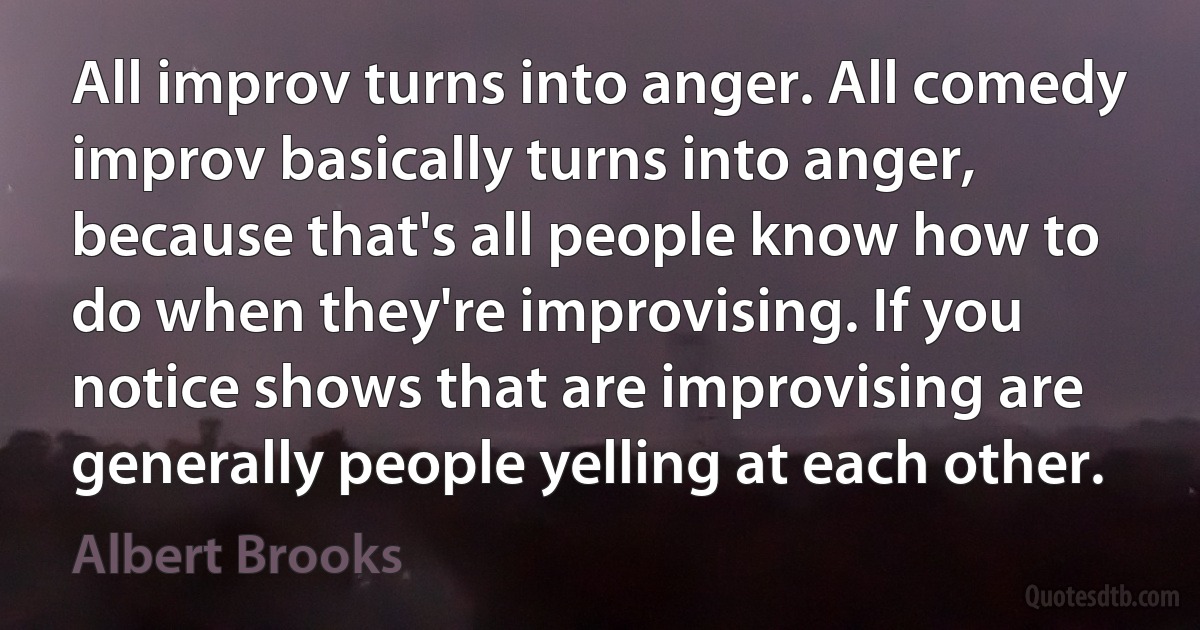 All improv turns into anger. All comedy improv basically turns into anger, because that's all people know how to do when they're improvising. If you notice shows that are improvising are generally people yelling at each other. (Albert Brooks)