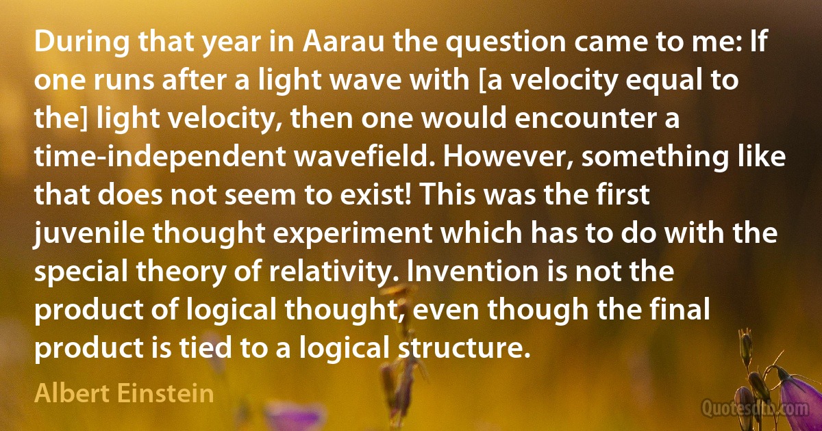 During that year in Aarau the question came to me: If one runs after a light wave with [a velocity equal to the] light velocity, then one would encounter a time-independent wavefield. However, something like that does not seem to exist! This was the first juvenile thought experiment which has to do with the special theory of relativity. Invention is not the product of logical thought, even though the final product is tied to a logical structure. (Albert Einstein)