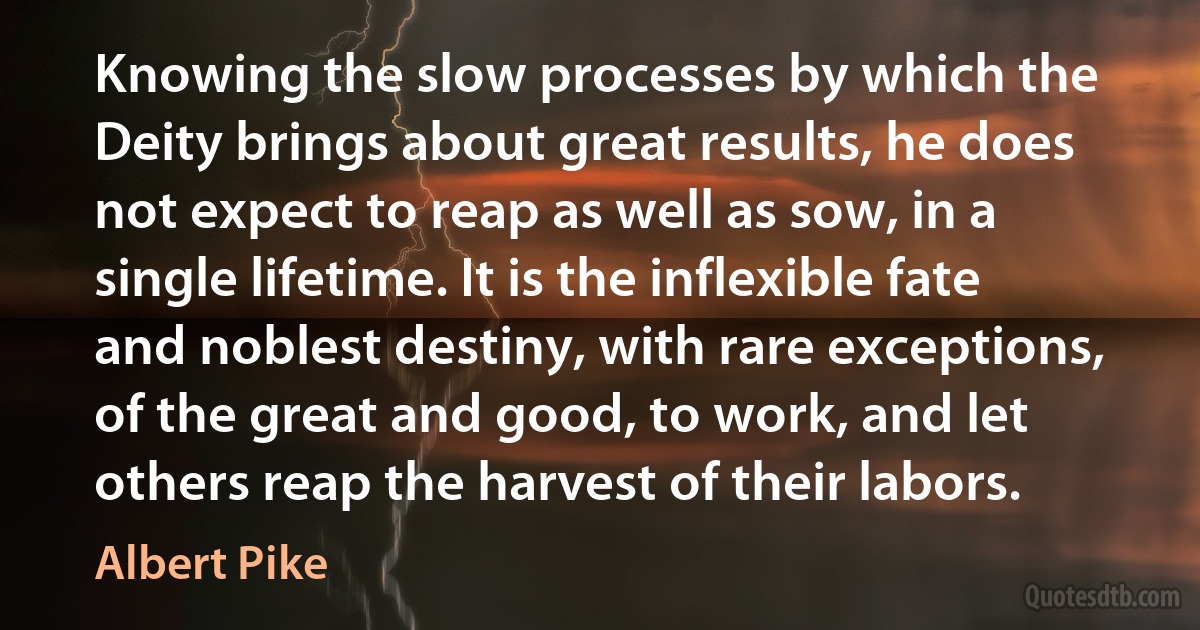 Knowing the slow processes by which the Deity brings about great results, he does not expect to reap as well as sow, in a single lifetime. It is the inflexible fate and noblest destiny, with rare exceptions, of the great and good, to work, and let others reap the harvest of their labors. (Albert Pike)