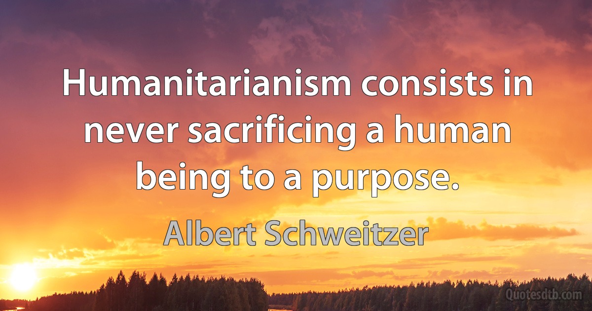 Humanitarianism consists in never sacrificing a human being to a purpose. (Albert Schweitzer)