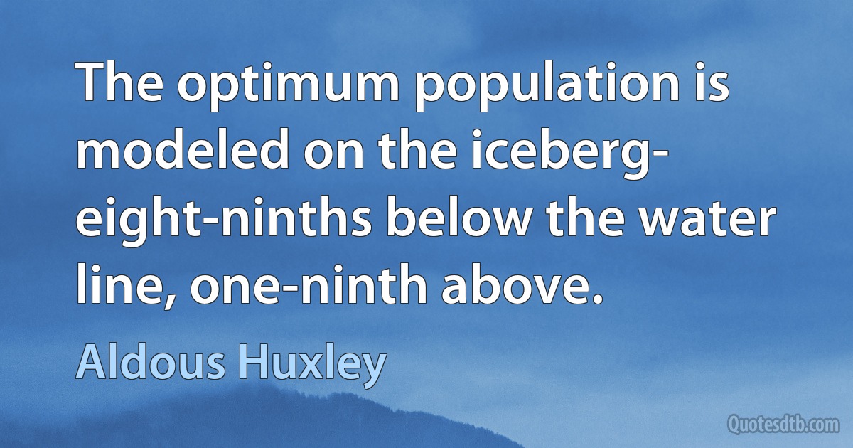 The optimum population is modeled on the iceberg- eight-ninths below the water line, one-ninth above. (Aldous Huxley)