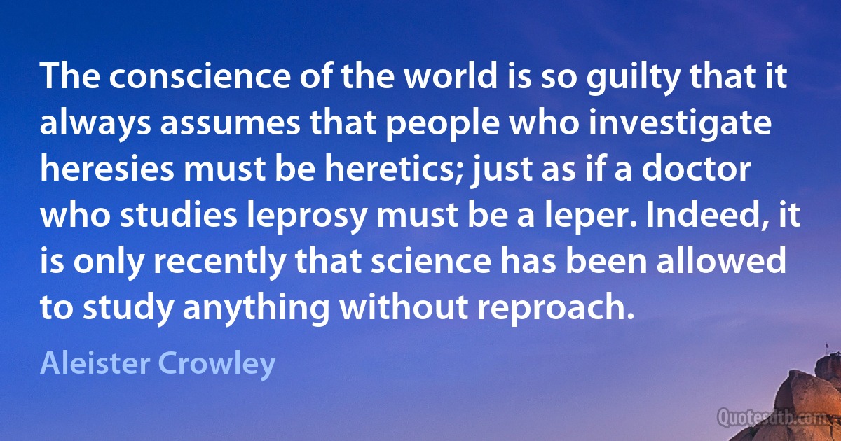 The conscience of the world is so guilty that it always assumes that people who investigate heresies must be heretics; just as if a doctor who studies leprosy must be a leper. Indeed, it is only recently that science has been allowed to study anything without reproach. (Aleister Crowley)