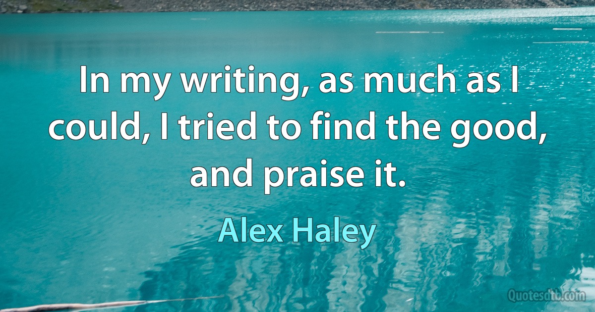 In my writing, as much as I could, I tried to find the good, and praise it. (Alex Haley)