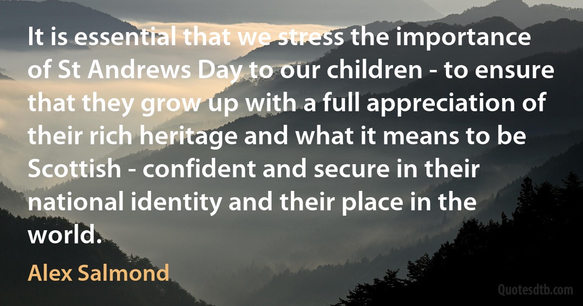 It is essential that we stress the importance of St Andrews Day to our children - to ensure that they grow up with a full appreciation of their rich heritage and what it means to be Scottish - confident and secure in their national identity and their place in the world. (Alex Salmond)