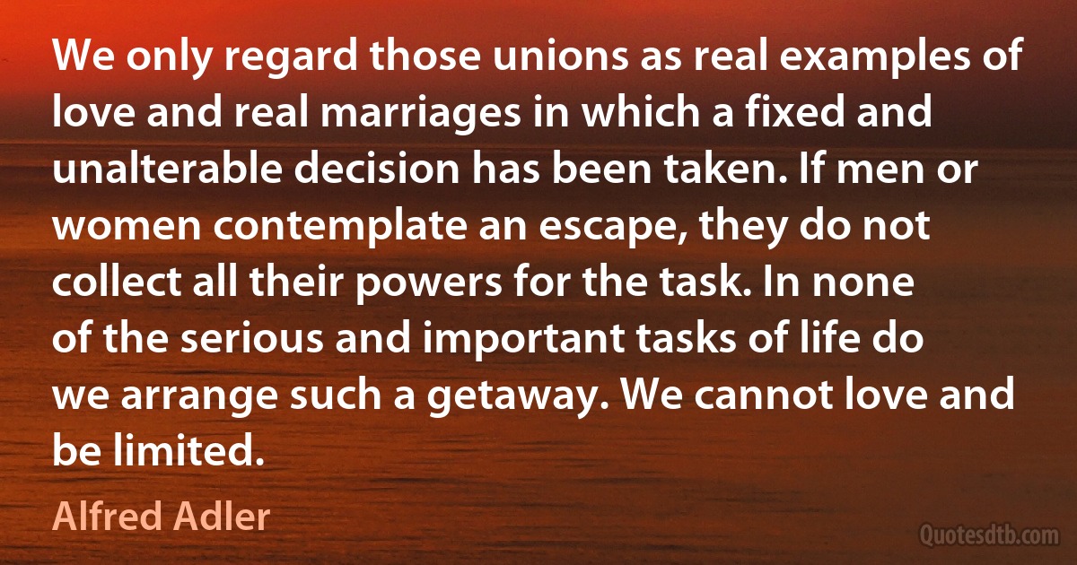 We only regard those unions as real examples of love and real marriages in which a fixed and unalterable decision has been taken. If men or women contemplate an escape, they do not collect all their powers for the task. In none of the serious and important tasks of life do we arrange such a getaway. We cannot love and be limited. (Alfred Adler)