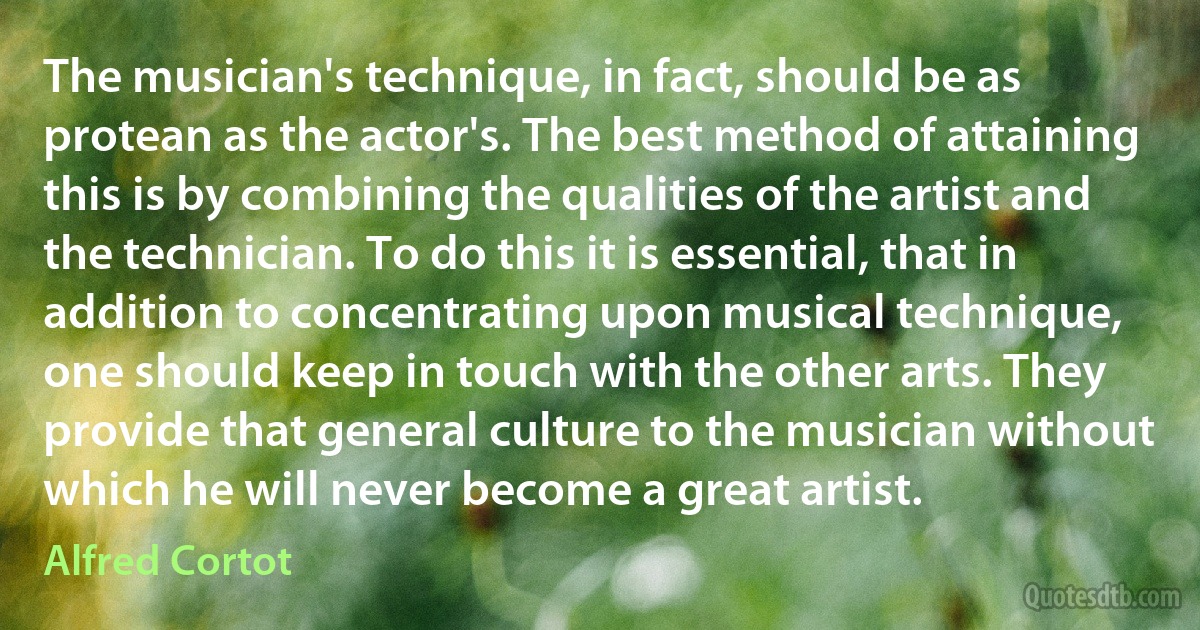 The musician's technique, in fact, should be as protean as the actor's. The best method of attaining this is by combining the qualities of the artist and the technician. To do this it is essential, that in addition to concentrating upon musical technique, one should keep in touch with the other arts. They provide that general culture to the musician without which he will never become a great artist. (Alfred Cortot)