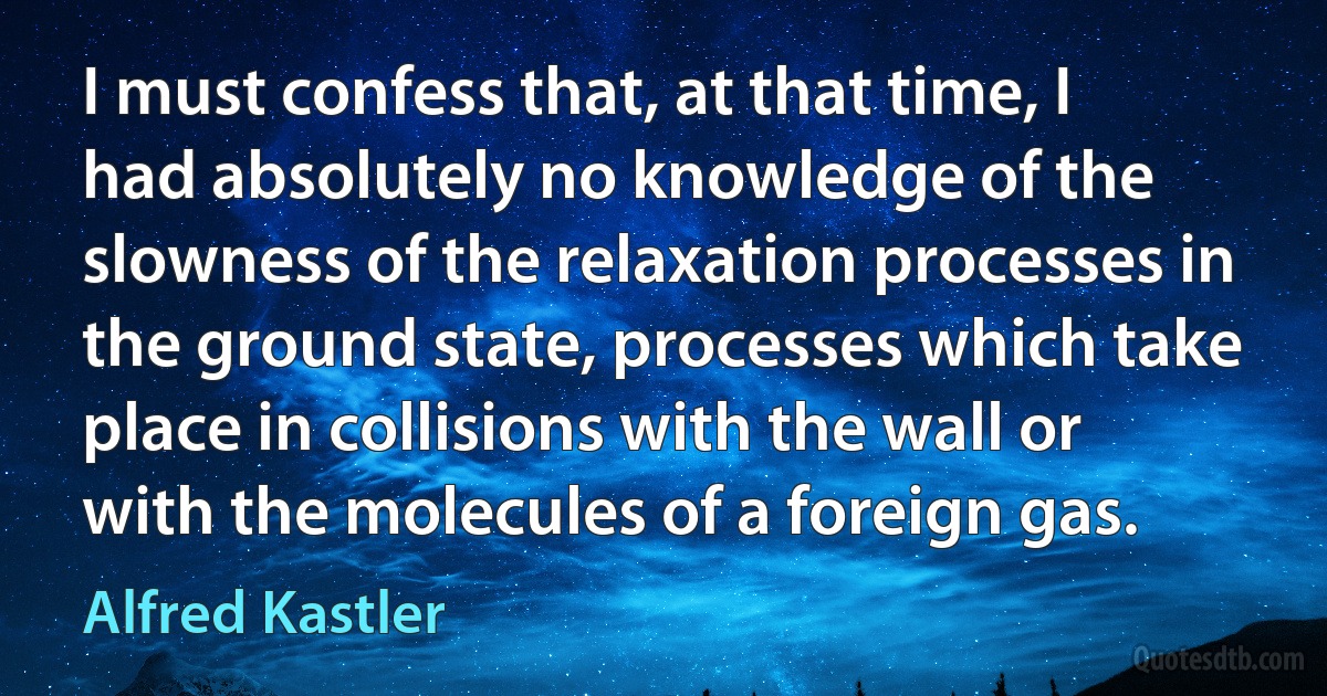 I must confess that, at that time, I had absolutely no knowledge of the slowness of the relaxation processes in the ground state, processes which take place in collisions with the wall or with the molecules of a foreign gas. (Alfred Kastler)