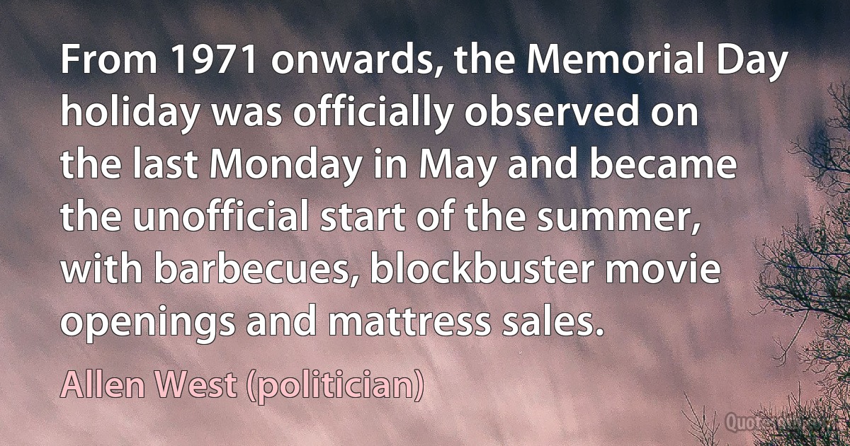 From 1971 onwards, the Memorial Day holiday was officially observed on the last Monday in May and became the unofficial start of the summer, with barbecues, blockbuster movie openings and mattress sales. (Allen West (politician))