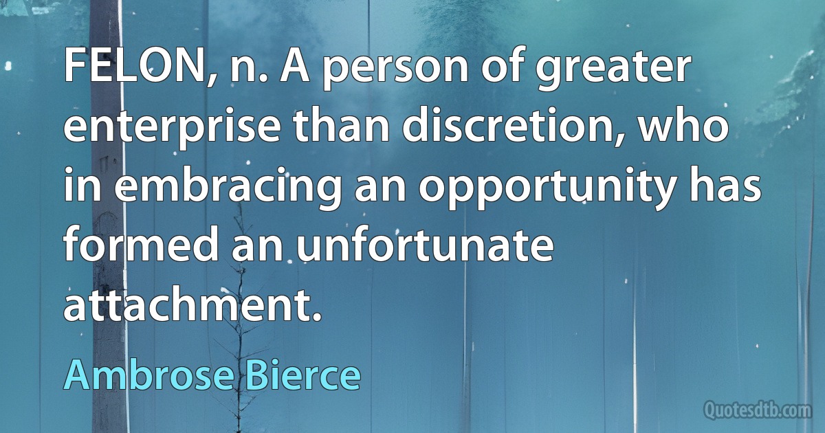 FELON, n. A person of greater enterprise than discretion, who in embracing an opportunity has formed an unfortunate attachment. (Ambrose Bierce)