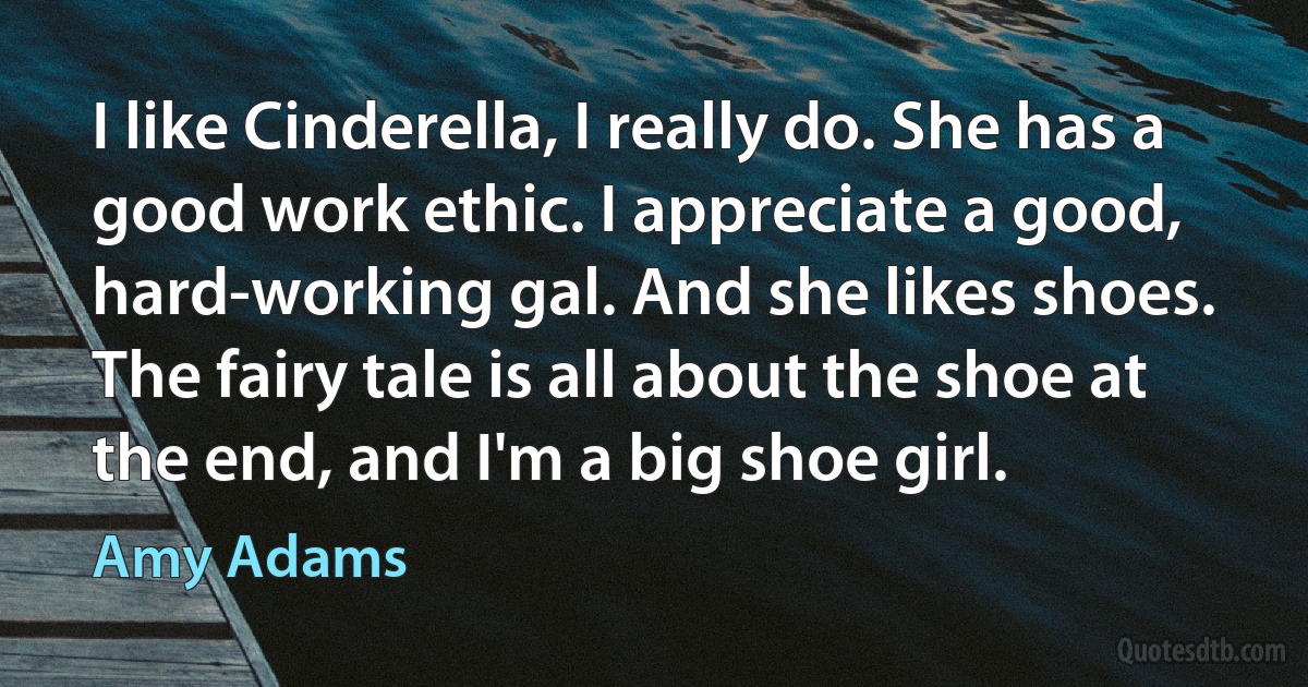 I like Cinderella, I really do. She has a good work ethic. I appreciate a good, hard-working gal. And she likes shoes. The fairy tale is all about the shoe at the end, and I'm a big shoe girl. (Amy Adams)