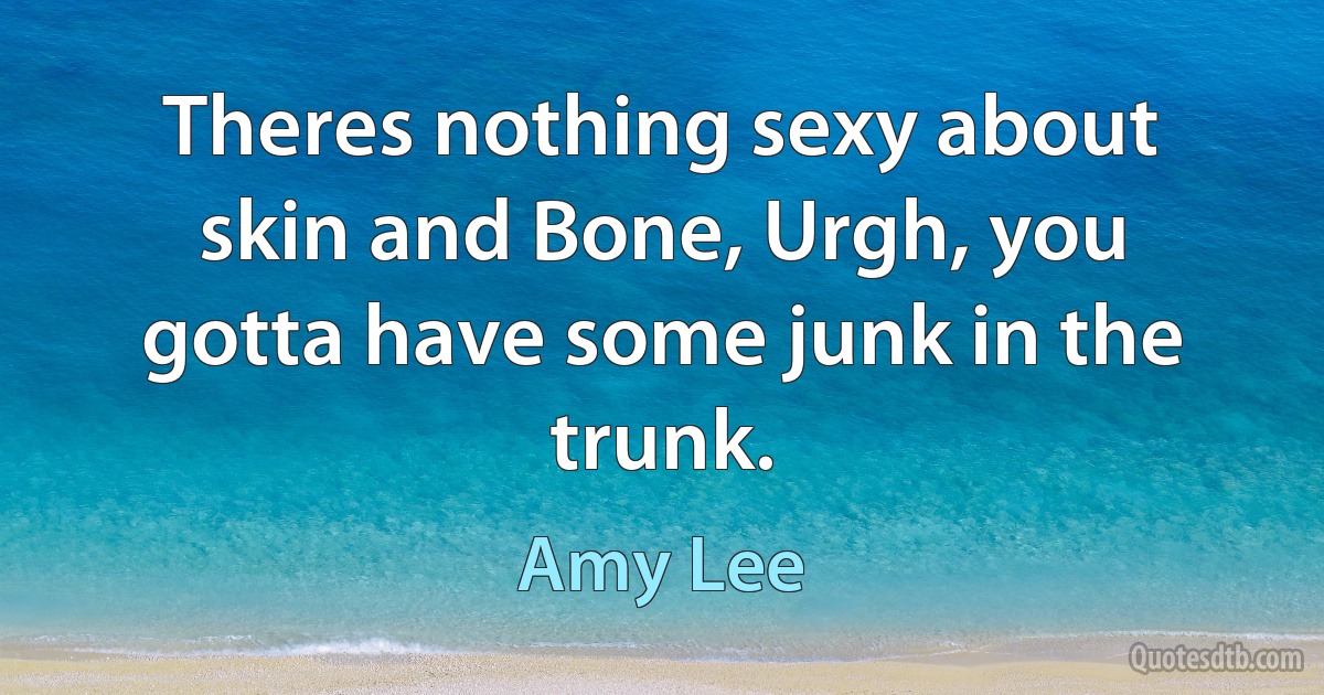 Theres nothing sexy about skin and Bone, Urgh, you gotta have some junk in the trunk. (Amy Lee)