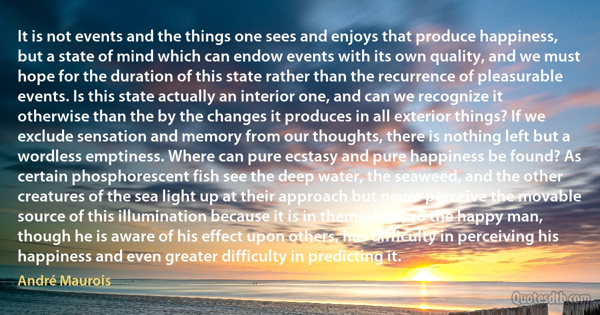 It is not events and the things one sees and enjoys that produce happiness, but a state of mind which can endow events with its own quality, and we must hope for the duration of this state rather than the recurrence of pleasurable events. Is this state actually an interior one, and can we recognize it otherwise than the by the changes it produces in all exterior things? If we exclude sensation and memory from our thoughts, there is nothing left but a wordless emptiness. Where can pure ecstasy and pure happiness be found? As certain phosphorescent fish see the deep water, the seaweed, and the other creatures of the sea light up at their approach but never perceive the movable source of this illumination because it is in themselves, so the happy man, though he is aware of his effect upon others, has difficulty in perceiving his happiness and even greater difficulty in predicting it. (André Maurois)