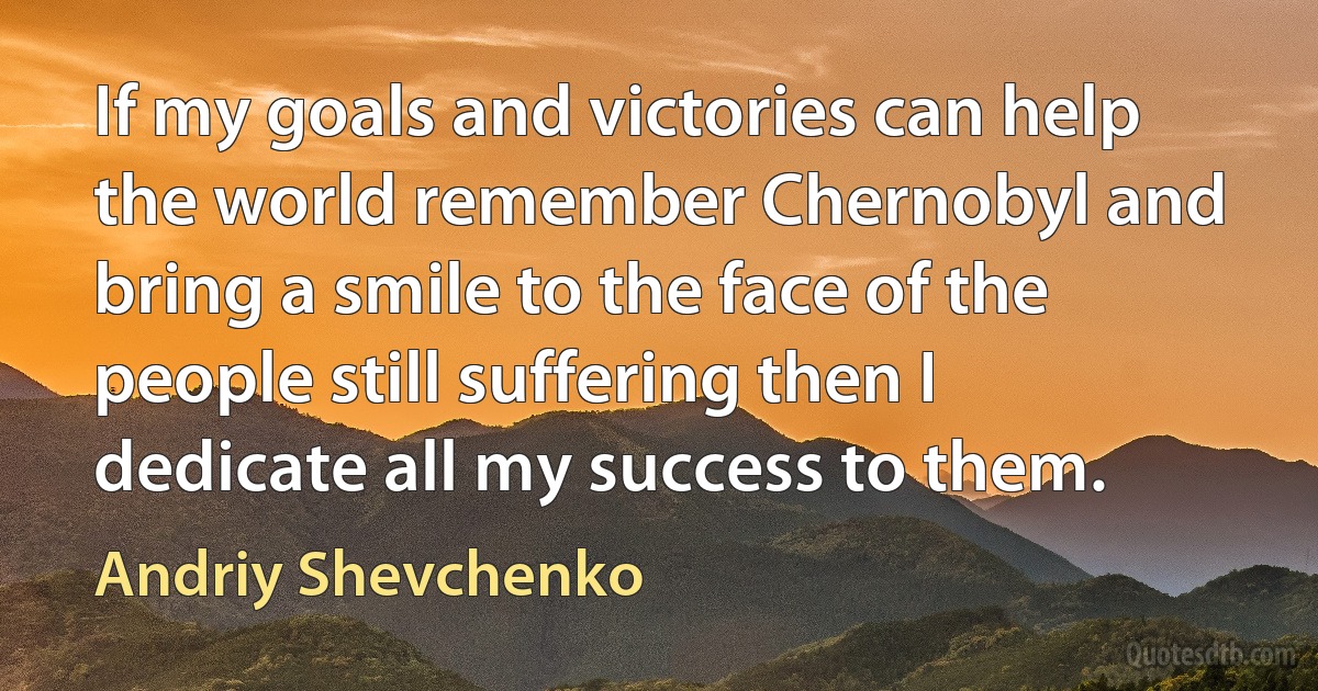 If my goals and victories can help the world remember Chernobyl and bring a smile to the face of the people still suffering then I dedicate all my success to them. (Andriy Shevchenko)