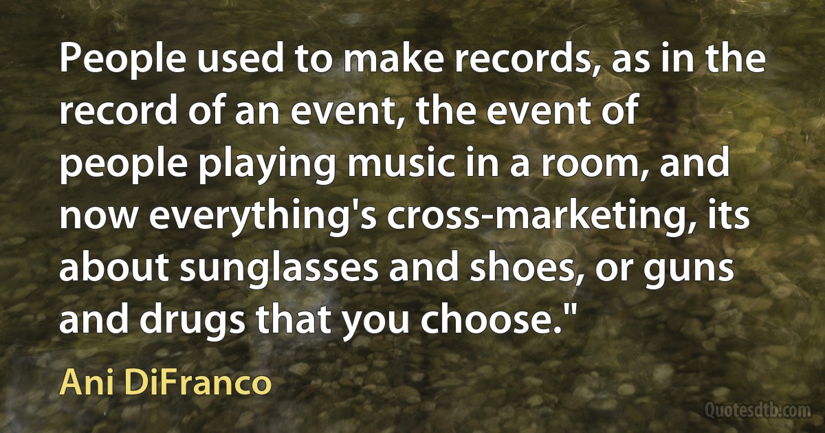 People used to make records, as in the record of an event, the event of people playing music in a room, and now everything's cross-marketing, its about sunglasses and shoes, or guns and drugs that you choose." (Ani DiFranco)