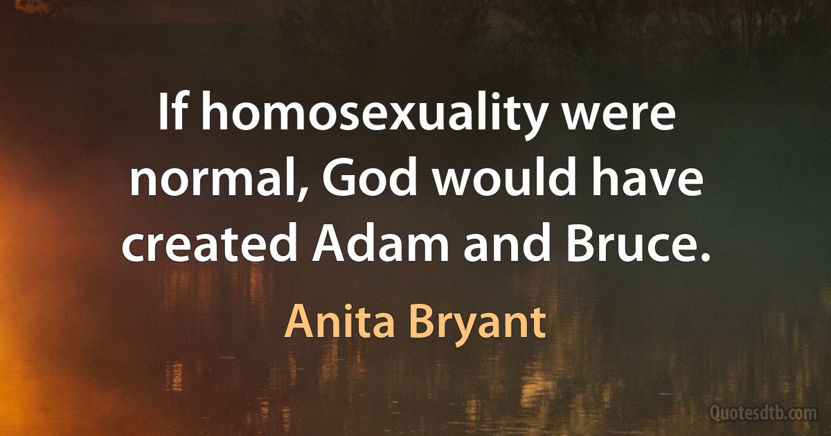 If homosexuality were normal, God would have created Adam and Bruce. (Anita Bryant)