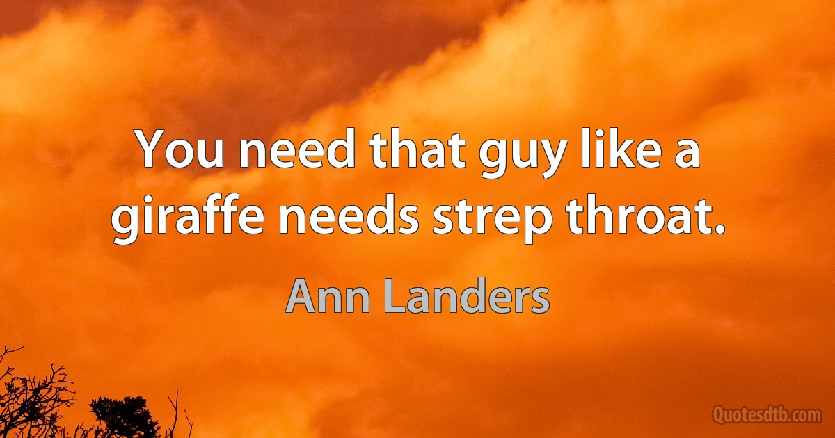 You need that guy like a giraffe needs strep throat. (Ann Landers)