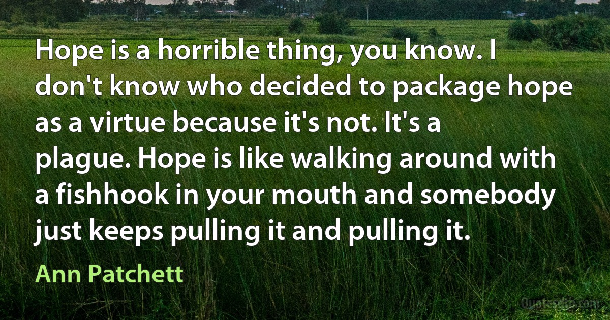 Hope is a horrible thing, you know. I don't know who decided to package hope as a virtue because it's not. It's a plague. Hope is like walking around with a fishhook in your mouth and somebody just keeps pulling it and pulling it. (Ann Patchett)