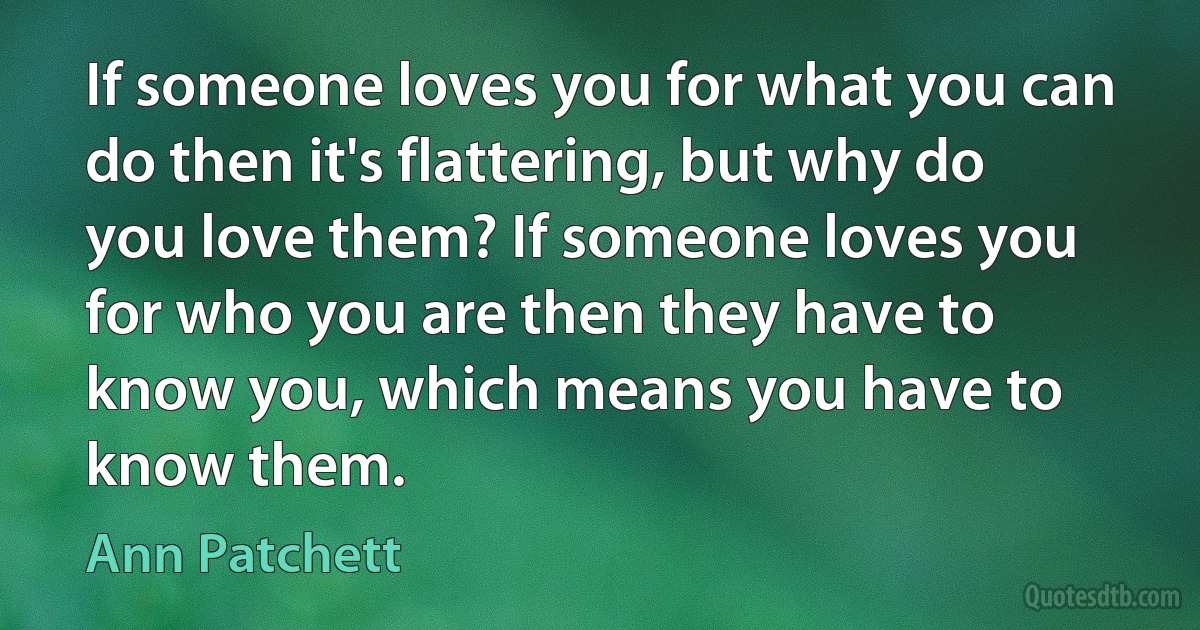 If someone loves you for what you can do then it's flattering, but why do you love them? If someone loves you for who you are then they have to know you, which means you have to know them. (Ann Patchett)