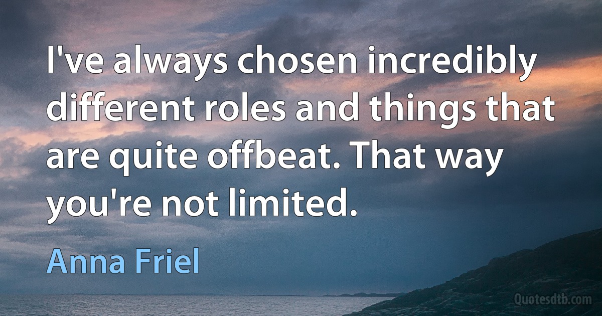 I've always chosen incredibly different roles and things that are quite offbeat. That way you're not limited. (Anna Friel)