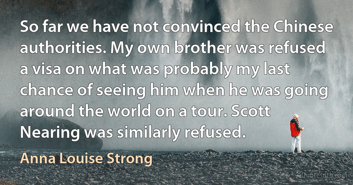 So far we have not convinced the Chinese authorities. My own brother was refused a visa on what was probably my last chance of seeing him when he was going around the world on a tour. Scott Nearing was similarly refused. (Anna Louise Strong)