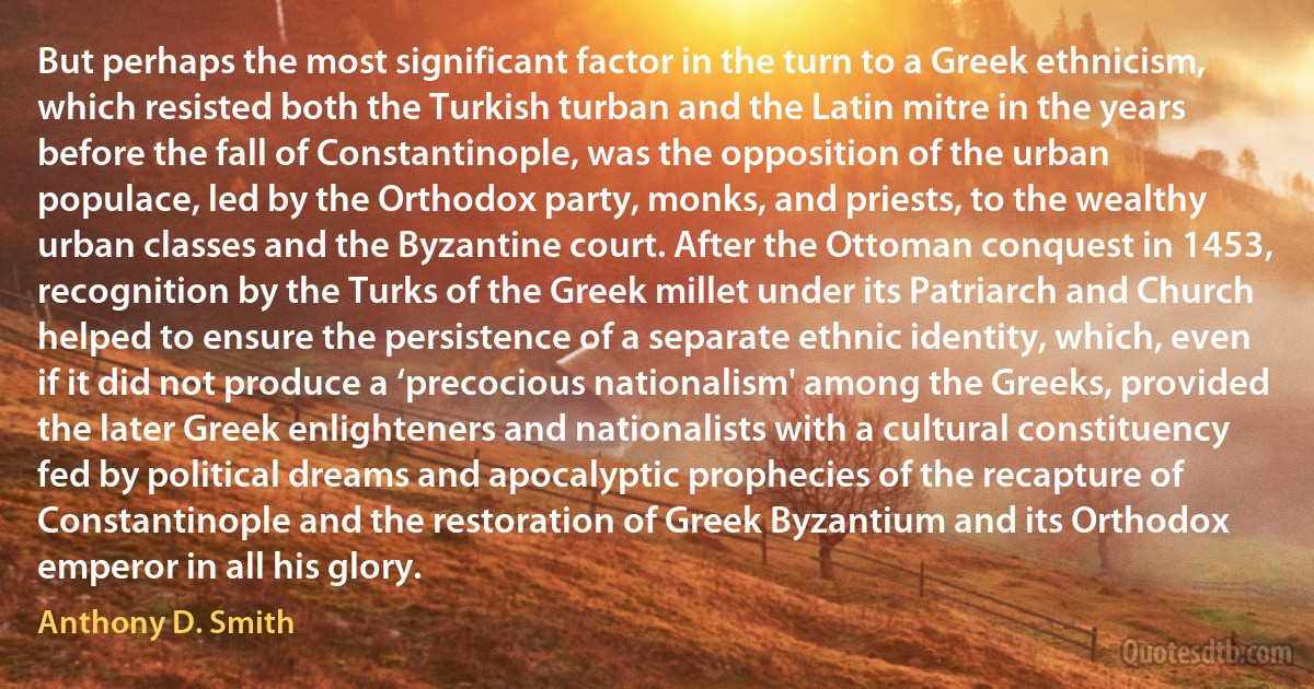 But perhaps the most significant factor in the turn to a Greek ethnicism, which resisted both the Turkish turban and the Latin mitre in the years before the fall of Constantinople, was the opposition of the urban populace, led by the Orthodox party, monks, and priests, to the wealthy urban classes and the Byzantine court. After the Ottoman conquest in 1453, recognition by the Turks of the Greek millet under its Patriarch and Church helped to ensure the persistence of a separate ethnic identity, which, even if it did not produce a ‘precocious nationalism' among the Greeks, provided the later Greek enlighteners and nationalists with a cultural constituency fed by political dreams and apocalyptic prophecies of the recapture of Constantinople and the restoration of Greek Byzantium and its Orthodox emperor in all his glory. (Anthony D. Smith)