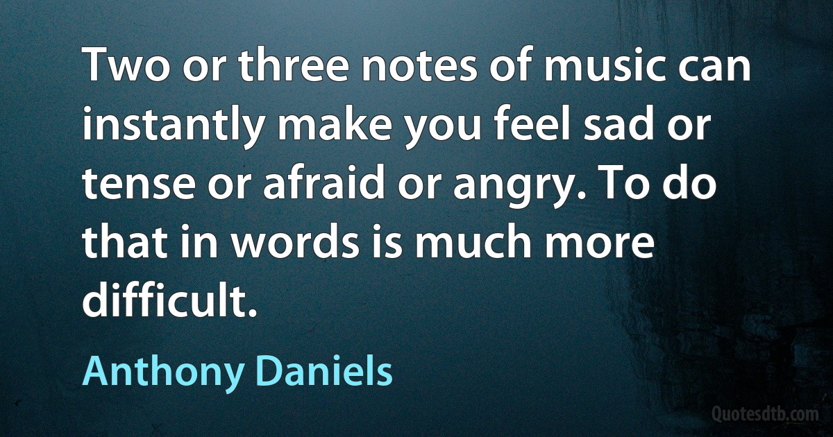 Two or three notes of music can instantly make you feel sad or tense or afraid or angry. To do that in words is much more difficult. (Anthony Daniels)