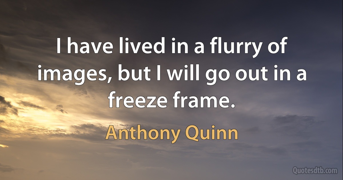 I have lived in a flurry of images, but I will go out in a freeze frame. (Anthony Quinn)