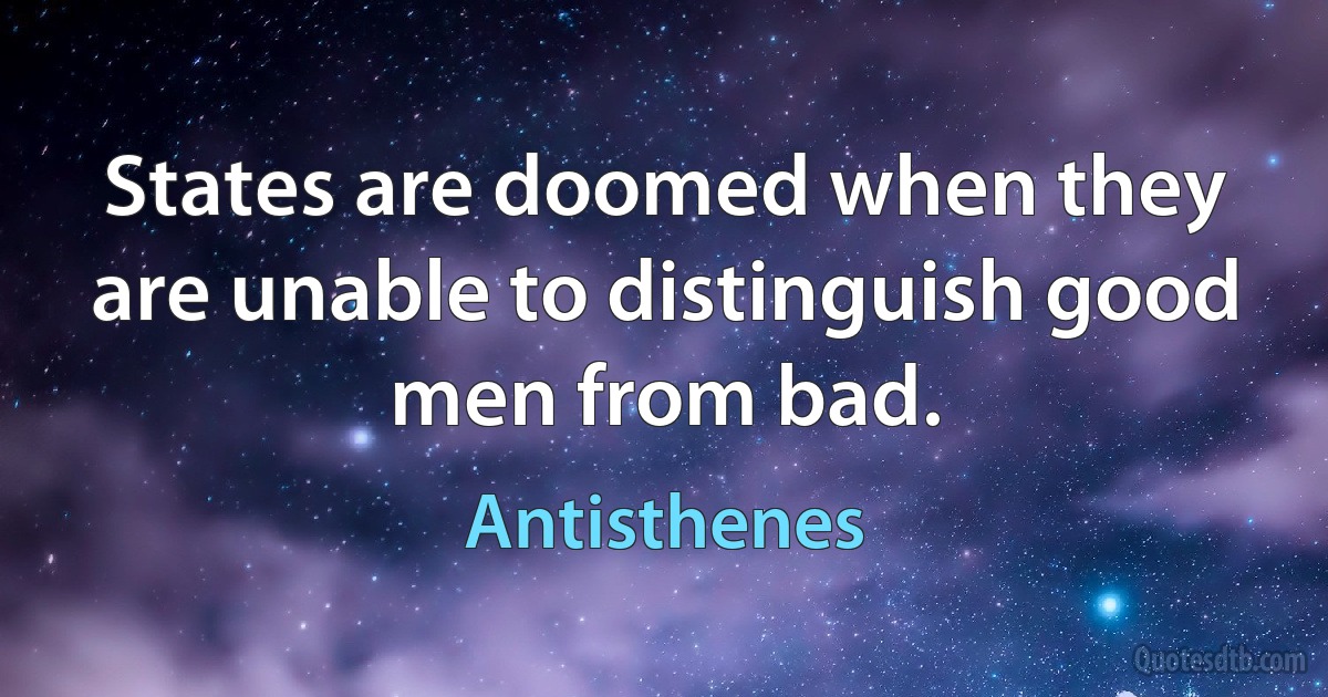 States are doomed when they are unable to distinguish good men from bad. (Antisthenes)