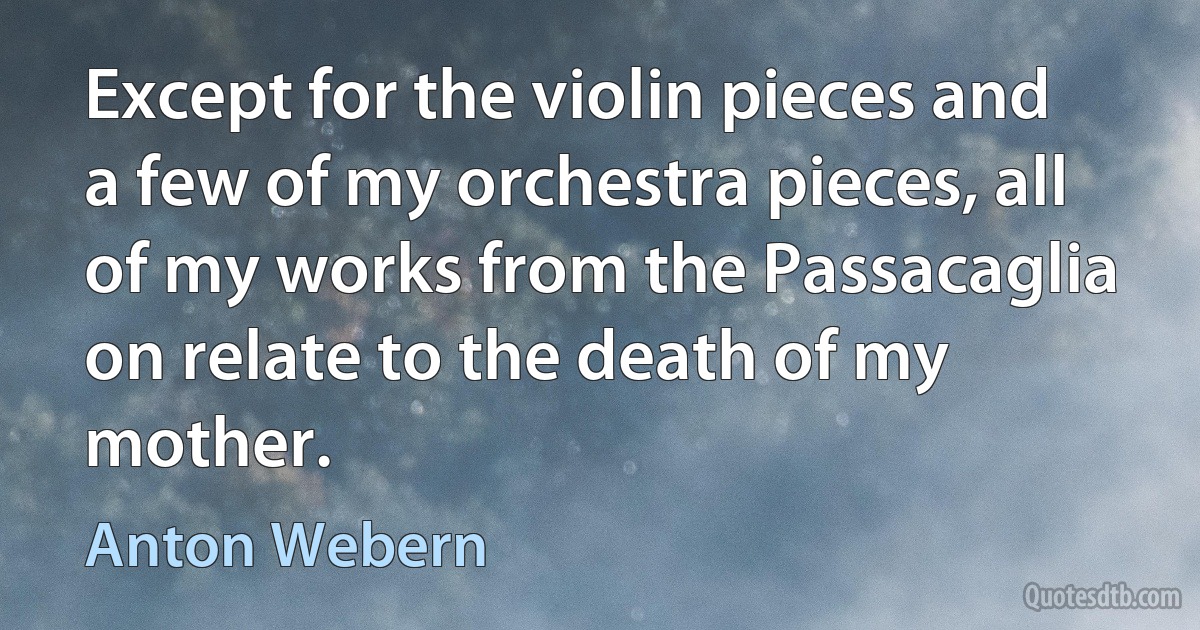 Except for the violin pieces and a few of my orchestra pieces, all of my works from the Passacaglia on relate to the death of my mother. (Anton Webern)