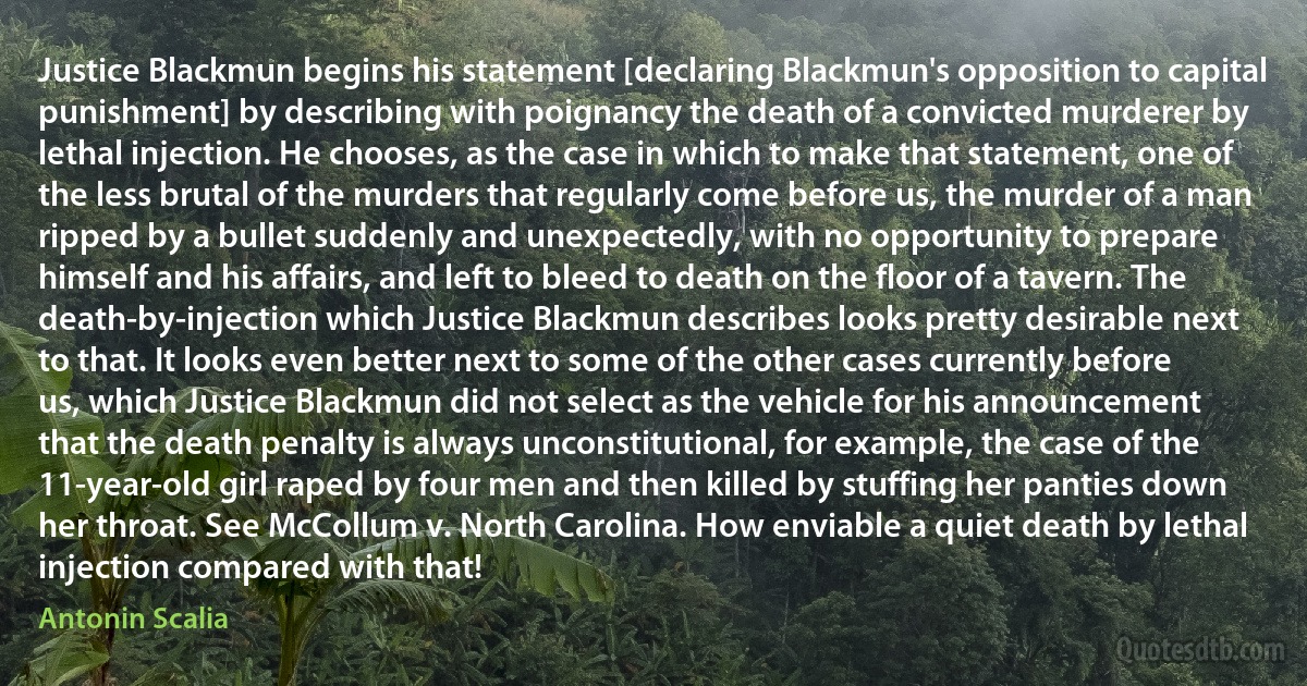 Justice Blackmun begins his statement [declaring Blackmun's opposition to capital punishment] by describing with poignancy the death of a convicted murderer by lethal injection. He chooses, as the case in which to make that statement, one of the less brutal of the murders that regularly come before us, the murder of a man ripped by a bullet suddenly and unexpectedly, with no opportunity to prepare himself and his affairs, and left to bleed to death on the floor of a tavern. The death-by-injection which Justice Blackmun describes looks pretty desirable next to that. It looks even better next to some of the other cases currently before us, which Justice Blackmun did not select as the vehicle for his announcement that the death penalty is always unconstitutional, for example, the case of the 11-year-old girl raped by four men and then killed by stuffing her panties down her throat. See McCollum v. North Carolina. How enviable a quiet death by lethal injection compared with that! (Antonin Scalia)