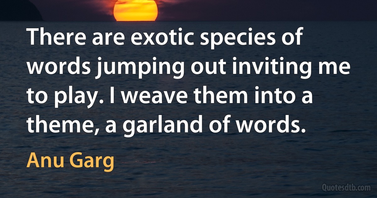 There are exotic species of words jumping out inviting me to play. I weave them into a theme, a garland of words. (Anu Garg)