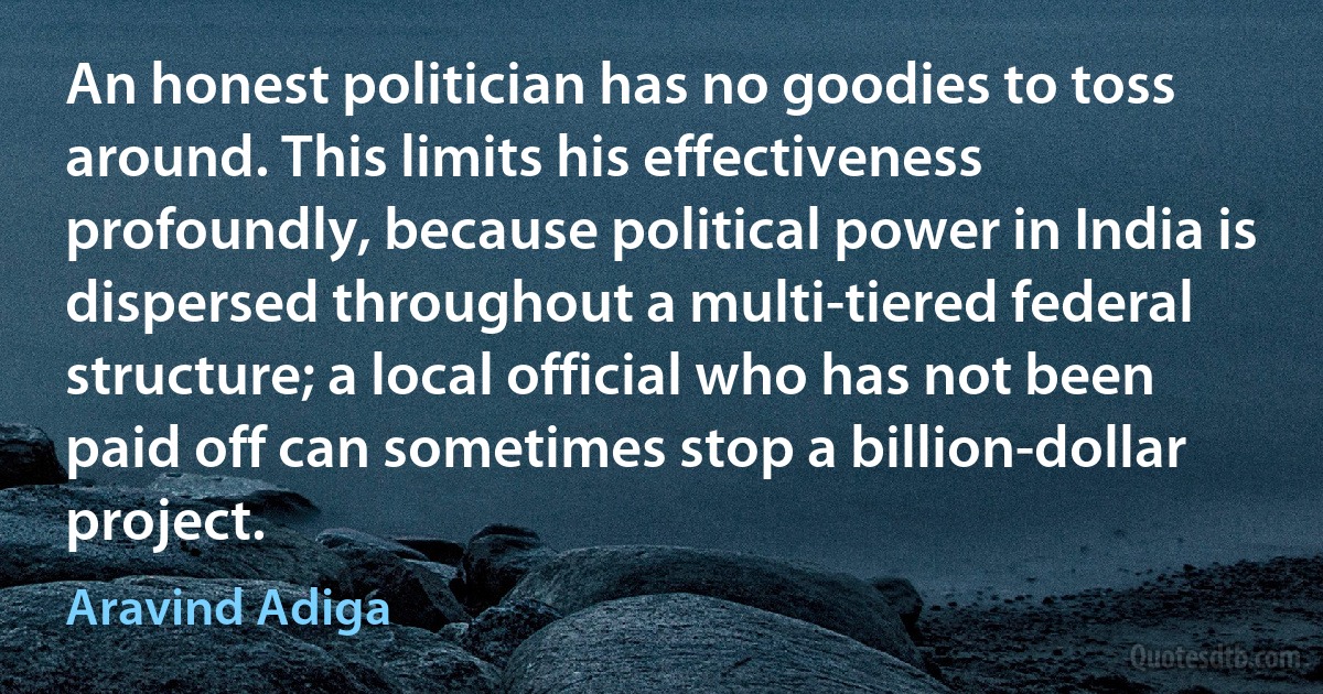 An honest politician has no goodies to toss around. This limits his effectiveness profoundly, because political power in India is dispersed throughout a multi-tiered federal structure; a local official who has not been paid off can sometimes stop a billion-dollar project. (Aravind Adiga)