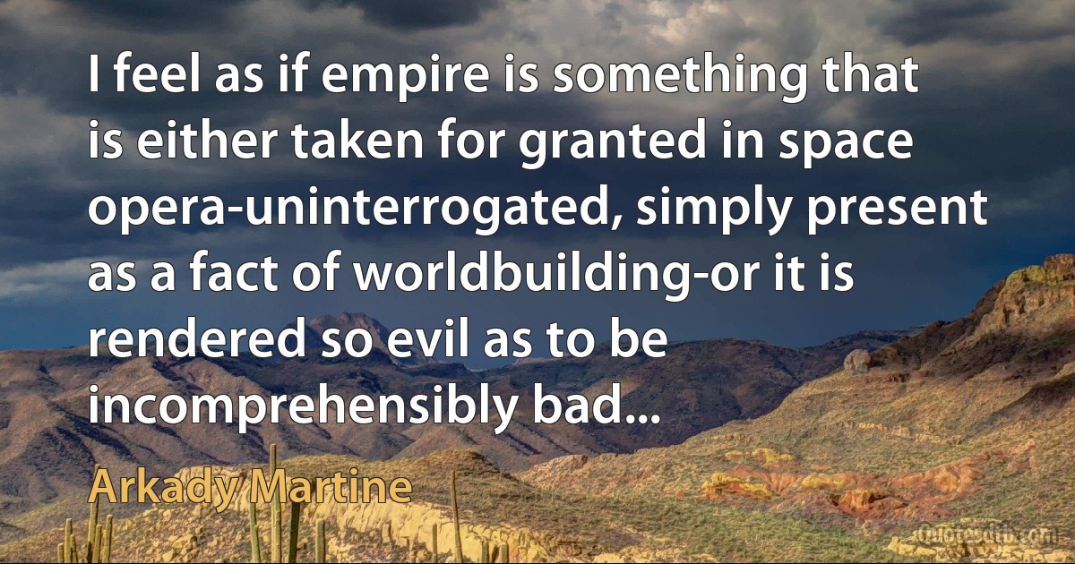 I feel as if empire is something that is either taken for granted in space opera-uninterrogated, simply present as a fact of worldbuilding-or it is rendered so evil as to be incomprehensibly bad... (Arkady Martine)