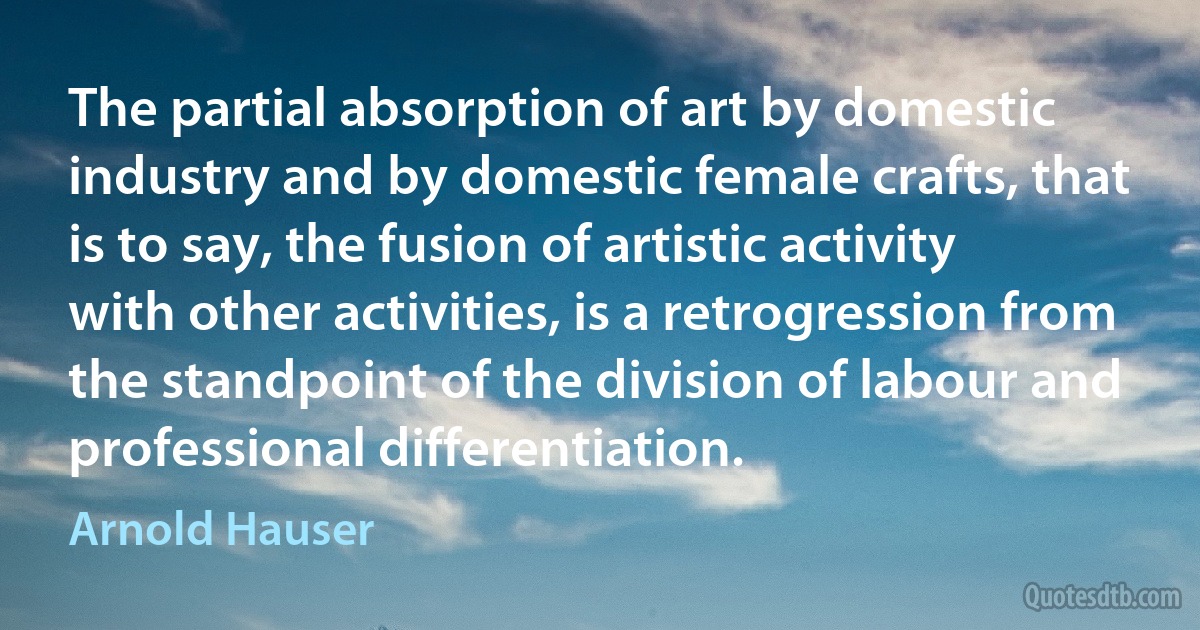 The partial absorption of art by domestic industry and by domestic female crafts, that is to say, the fusion of artistic activity with other activities, is a retrogression from the standpoint of the division of labour and professional differentiation. (Arnold Hauser)