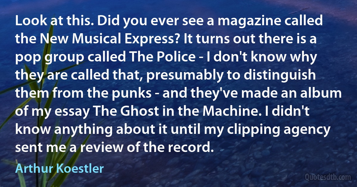 Look at this. Did you ever see a magazine called the New Musical Express? It turns out there is a pop group called The Police - I don't know why they are called that, presumably to distinguish them from the punks - and they've made an album of my essay The Ghost in the Machine. I didn't know anything about it until my clipping agency sent me a review of the record. (Arthur Koestler)