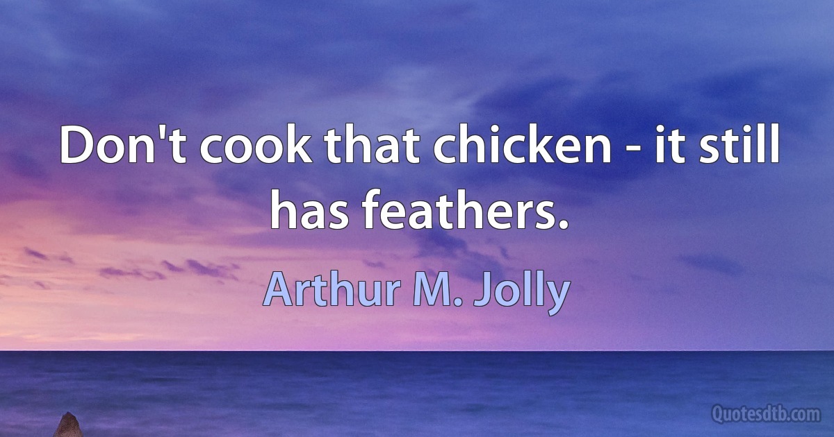 Don't cook that chicken - it still has feathers. (Arthur M. Jolly)