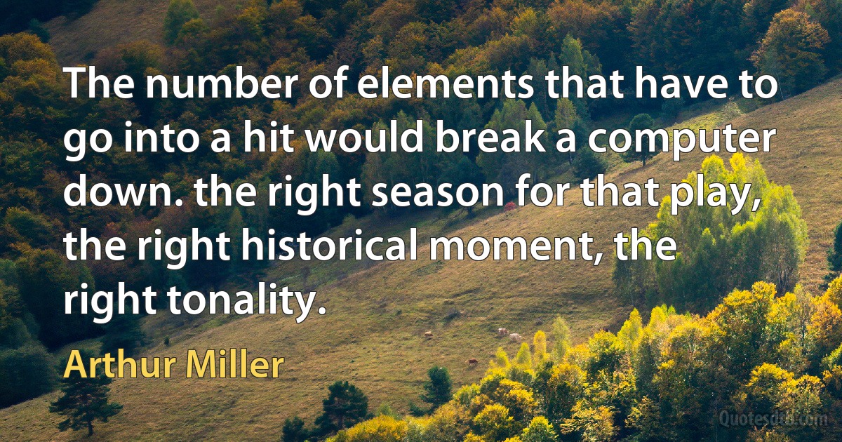 The number of elements that have to go into a hit would break a computer down. the right season for that play, the right historical moment, the right tonality. (Arthur Miller)