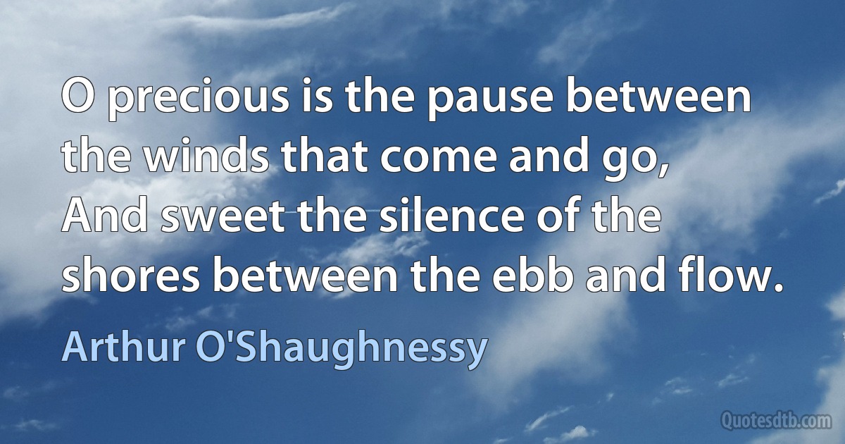 O precious is the pause between the winds that come and go,
And sweet the silence of the shores between the ebb and flow. (Arthur O'Shaughnessy)