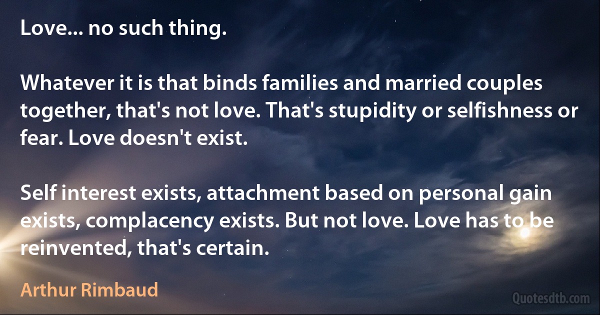 Love... no such thing.

Whatever it is that binds families and married couples together, that's not love. That's stupidity or selfishness or fear. Love doesn't exist.

Self interest exists, attachment based on personal gain exists, complacency exists. But not love. Love has to be reinvented, that's certain. (Arthur Rimbaud)