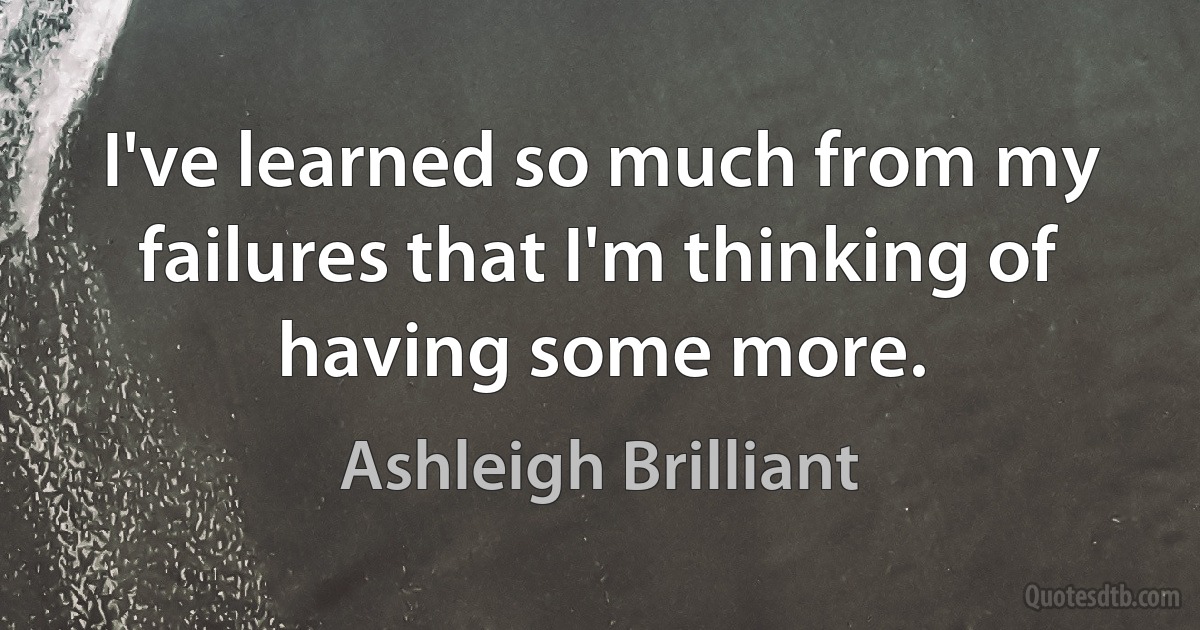 I've learned so much from my failures that I'm thinking of having some more. (Ashleigh Brilliant)