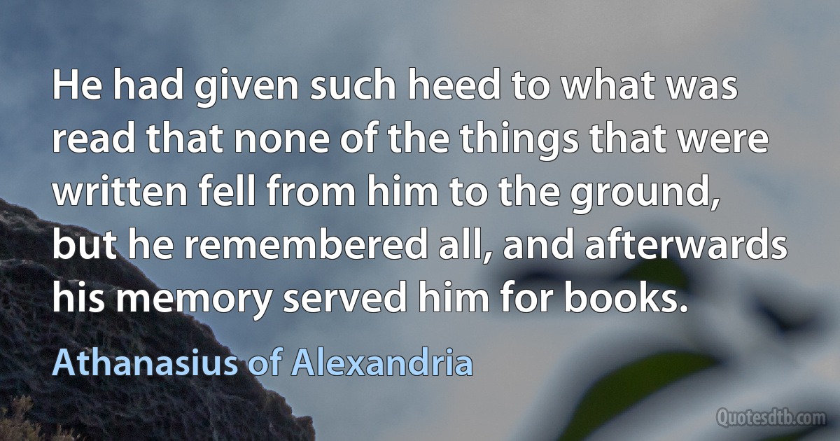 He had given such heed to what was read that none of the things that were written fell from him to the ground, but he remembered all, and afterwards his memory served him for books. (Athanasius of Alexandria)